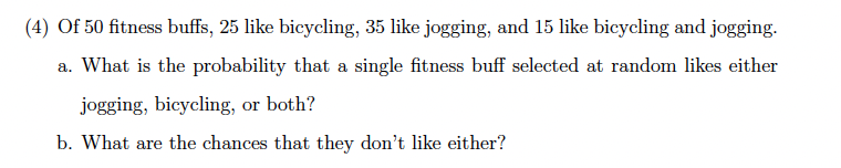 (4) Of 50 fitness buffs, 25 like bicycling, 35 like jogging, and 15 like bicycling and jogging.
a. What is the probability that a single fitness buff selected at random likes either
jogging, bicycling, or both?
b. What are the chances that they don't like either?