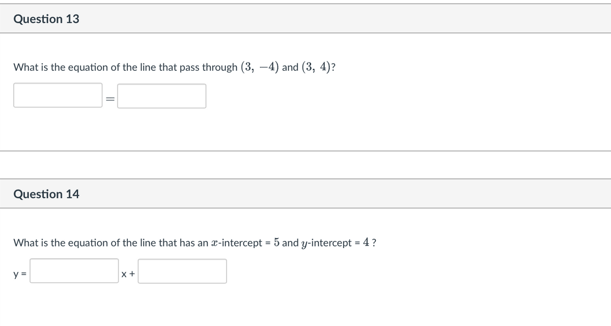 Question 13
What is the equation of the line that pass through (3, 4) and (3, 4)?
Question 14
What is the equation of the line that has an x-intercept = 5 and y-intercept = 4 ?
y =
X +