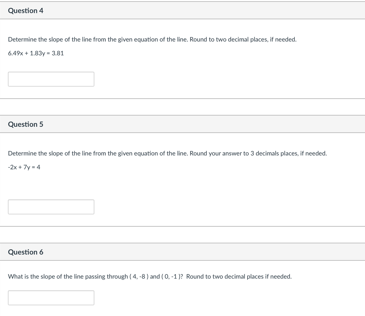Question 4
Determine the slope of the line from the given equation of the line. Round to two decimal places, if needed.
6.49x + 1.83y = 3.81
Question 5
Determine the slope of the line from the given equation of the line. Round your answer to 3 decimals places, if needed.
-2x + 7y = 4
Question 6
What is the slope of the line passing through (4, -8) and (0, -1)? Round to two decimal places if needed.