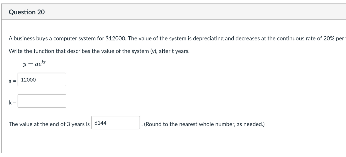 Question 20
A business buys a computer system for $12000. The value of the system is depreciating and decreases at the continuous rate of 20% per
Write the function that describes the value of the system (y), after t years.
aekt
a =
k=
y = ae
12000
The value at the end of 3 years is 6144
. (Round to the nearest whole number, as needed.)