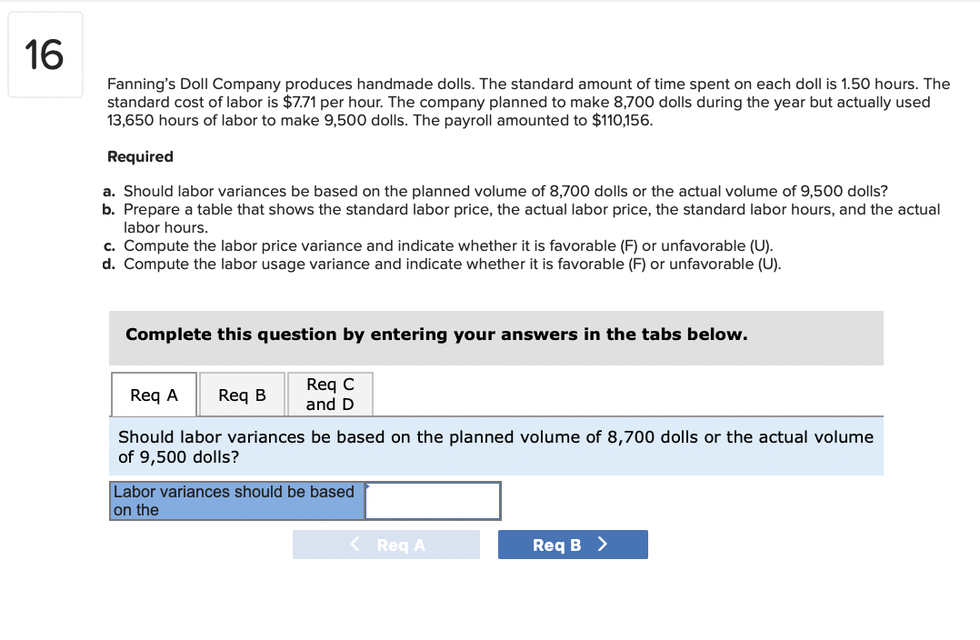16
Fanning's Doll Company produces handmade dolls. The standard amount of time spent on each doll is 1.50 hours. The
standard cost of labor is $7.71 per hour. The company planned to make 8,700 dolls during the year but actually used
13,650 hours of labor to make 9,500 dolls. The payroll amounted to $110,156.
Required
a. Should labor variances be based on the planned volume of 8,700 dolls or the actual volume of 9,500 dolls?
b. Prepare a table that shows the standard labor price, the actual labor price, the standard labor hours, and the actual
labor hours.
c. Compute the labor price variance and indicate whether it is favorable (F) or unfavorable (U).
d. Compute the labor usage variance and indicate whether it is favorable (F) or unfavorable (U).
Complete this question by entering your answers in the tabs below.
Req C
and D
Req A
Req B
Should labor variances be based on the planned volume of 8,700 dolls or the actual volume
of 9,500 dolls?
Labor variances should be based
on the
< Req A
Req B >