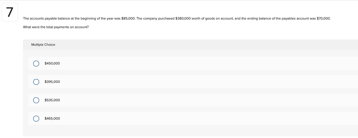 7
The accounts payable balance at the beginning of the year was $85,000. The company purchased $380,000 worth of goods on account, and the ending balance of the payables account was $70,000.
What were the total payments on account?
Multiple Choice
$450,000
$395,000
$535,000
$465,000