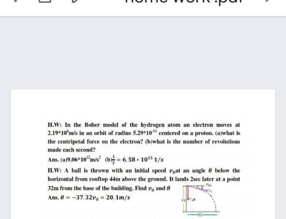 H.W: In the Boher model of the hydrogen atom an electron moves at
2.19*10'm/s in an orbit of radius 5.29*10" centered on a proton. (a)what is
the centripetal force on the electron? (b)what is the number of revolutions
made each second?
Ans. (a)9.06 10"ms (b = 6. 58 - 1015 1/s
H.W: A ball is thrown with an initial speed voat an angle e below the
horizontal from rooftop 44m above the ground. It lands 2sec later at a point
32m from the base of the building. Find v, and 0
Ans. 8 = -37.32v, = 20. 1m/s
