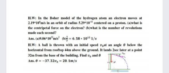 H.W: In the Boher model of the hydrogen atom an electron moves at
2.19 10'm/s in an orbit of radius 5.29*10" centered on a proton. (a)what is
the centripetal force on the electron? (b)what is the number of revolutions
made cach second?
Ans, (a)9.06 10"m/s (b6.58 1015 1/s
H.W: A ball is thrown with an initial speed voat an angle 6 below the
horizontal from rooftop 44m above the ground. It lands 2sec later at a point
32m from the base of the building. Find v, and 0
Ans. 0 = -37.32v, = 20. 1m/s
