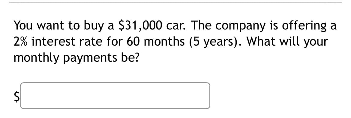 You want to buy a $31,000 car. The company is offering a
2% interest rate for 60 months (5 years). What will your
monthly payments be?
S