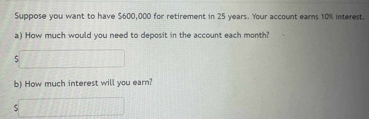 Suppose you want to have $600,000 for retirement in 25 years. Your account earns 10% interest.
a) How much would you need to deposit in the account each month?
b) How much interest will you earn?