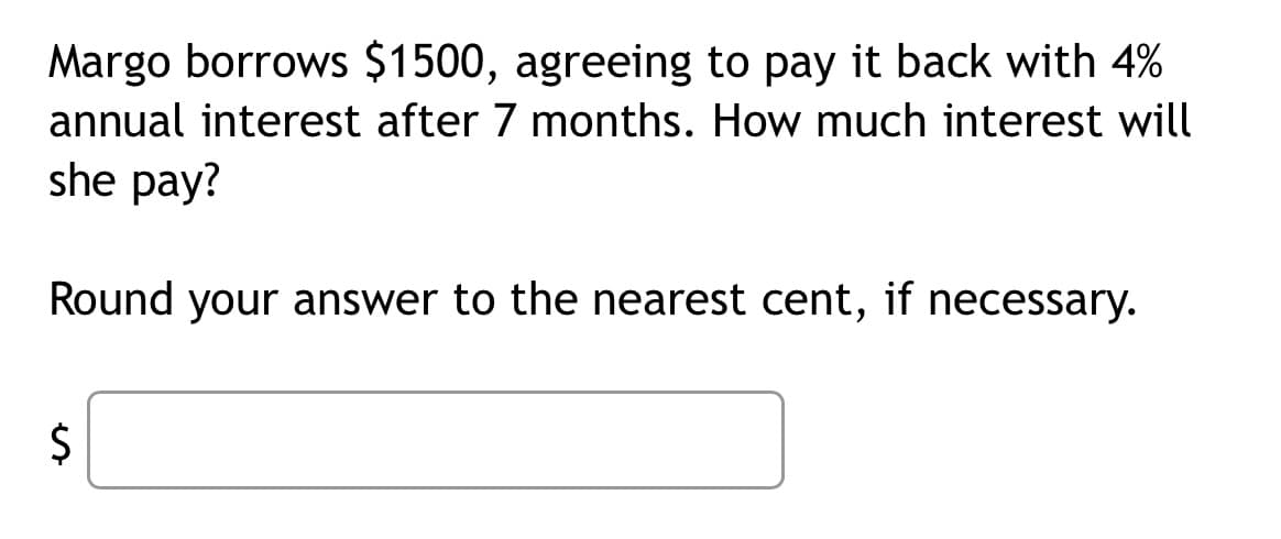 Margo borrows $1500, agreeing to pay it back with 4%
annual interest after 7 months. How much interest will
she pay?
Round your answer to the nearest cent, if necessary.
$