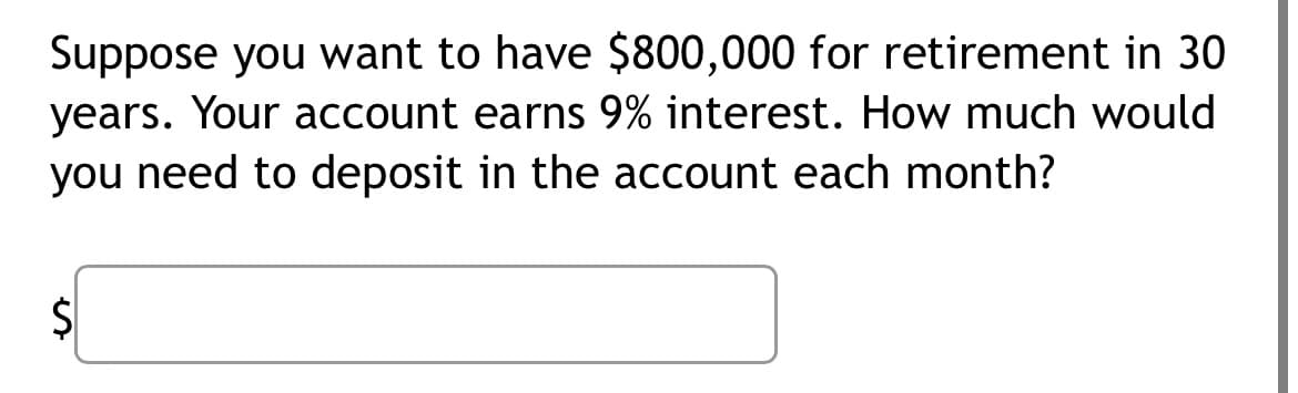 Suppose you want to have $800,000 for retirement in 30
years. Your account earns 9% interest. How much would
you need to deposit in the account each month?
S