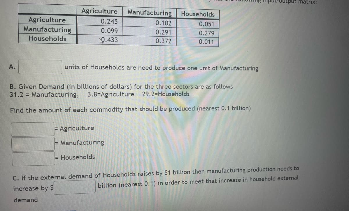 A.
Agriculture
Manufacturing
Households
Agriculture Manufacturing
0.245
0.099
9.433
0.102
0.291
0.372
Households
0.051
0.279
0.011
units of Households are need to produce one unit of Manufacturing
= Agriculture
= Manufacturing
= Households
B. Given Demand (in billions of dollars) for the three sectors are as follows
31.2 = Manufacturing, 3.8-Agriculture 29.2=Households
Find the amount of each commodity that should be produced (nearest 0.1 billion)
output matrix:
C. If the external demand of Households raises by $1 billion then manufacturing production needs to
billion (nearest 0.1) in order to meet that increase in household external
increase by $
demand