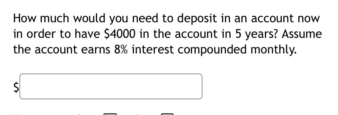 How much would you need to deposit in an account now
in order to have $4000 in the account in 5 years? Assume
the account earns 8% interest compounded monthly.
S