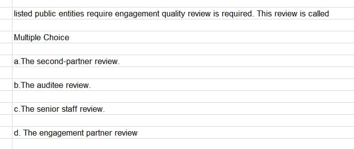 listed public entities require engagement quality review is required. This review is called
Multiple Choice
a. The second-partner review.
b.The auditee review.
c.The senior staff review.
d. The engagement partner review

