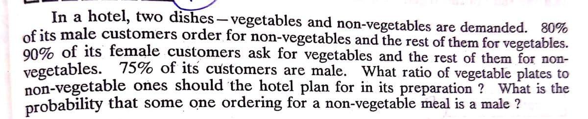 In a hotel, two dishes- vegetables and non-vegetables are demanded. 80%
of its male customers order for non-vegetables and the rest of them for vegetables.
00% of its female customers ask for vegetables and the rest of them for non-
vegetables. 75% of its customers are male. What ratio of vegetable plates to
non-vegetable ones should the hotel plan for in its preparation ? What is the
probability that some one ordering for a non-vegetable meal is a male ?

