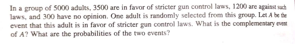 In a group of 5000 adults, 3500 are in favor of stricter gun control laws, 1200 are against such
laws, and 300 have no opinion. One adult is randomly selected from this group. Let A be the
event that this adult is in favor of stricter gun control laws. What is the complementary event
of A? What are the probabilities of the two events?