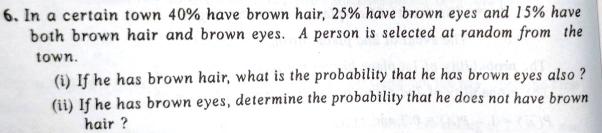 6. In a certain town 40% have brown hair, 25% have brown eyes and 15% have
both brown hair and brown eyes. A person is selected at random from the
town.
(i) If he has brown hair, what is the probability that he has brown eyes also?
(ii) If he has brown eyes, determine the probability that he does not have brown
hair?