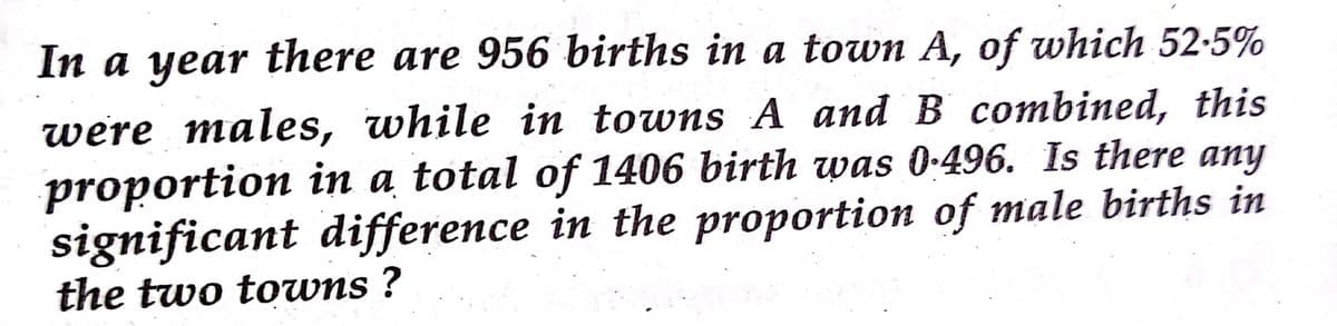 In a year there are 956 births in a town A, of which 52-5%
were males, while in towns A and B combined, this
proportion in a total of 1406 birth was 0-496. Is there any
significant difference in the proportion of male births in
the two towns ?
