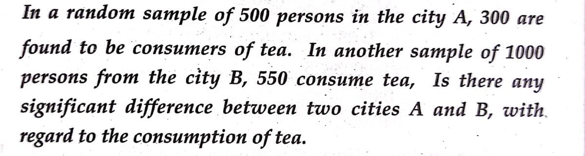 In a random sample of 500 persons in the city A, 300 are
found to be consumers of tea. In another sample of 1000
persons from the city B, 550 consume tea, Is there any
significant difference between two cities A and B, with.
regard to the consumption of tea.
