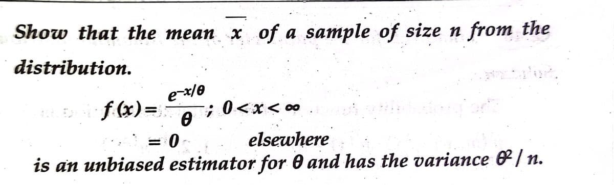 Show that the mean x of a sample of size n from the
distribution.
e-x/0
f (x)=-
A i 0<x< 0∞
elsewhere
is an unbiased estimator for 0 and has the variance & /n.
= 0
