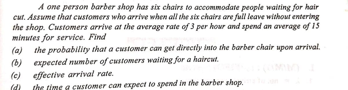 A one person barber shop has six chairs to accommodate people waiting for hair
cut. Assume that customers who arrive when all the six chairs are full leave without entering
the shop. Customers arrive at the average rate of 3 per hour and spend an average of 15
minutes for service. Find
(a)
(b)
(c)
(d)
the probability that a customer can get directly into the barber chair upon arrival.
expected number of customers waiting for a haircut.
effective arrival rate.
(CAMNINO)
the time a customer can expect to spend in the barber shop.u.com =