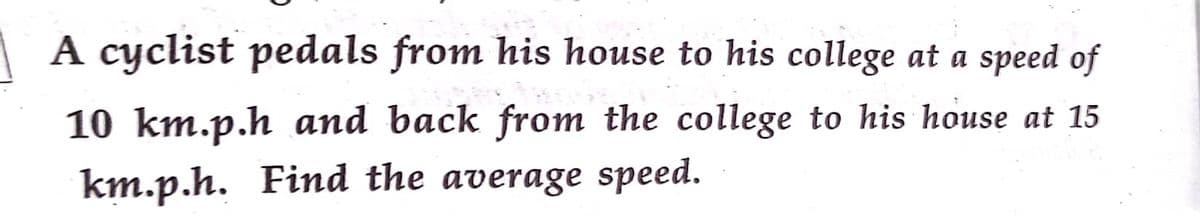 | A cyclist pedals from his house to his college at a speed of
10 km.p.h and back from the college to his house at 15
km.p.h. Find the average speed.
