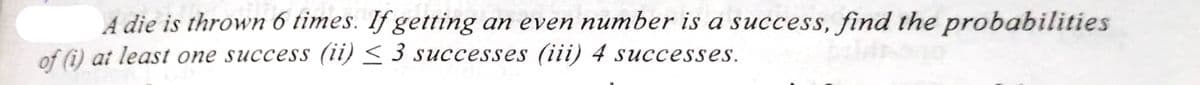 A die is thrown 6 times. If getting an even number is a success, find the probabilities
of (i) at least one success (ii) ≤ 3 successes (iii) 4 successes.
