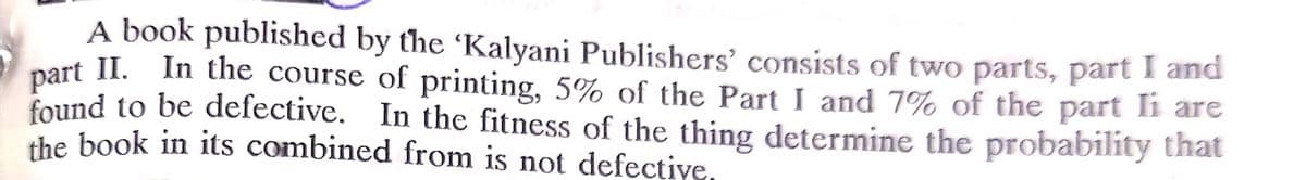 A book published by the 'Kalyani Publishers' consists of two parts, part I and
part II. In the course of printing, 5% of the Part I and 7% of the part li are
found to be defective. In the fitness of the thing determine the probability that
the book in its combined from is not defective,
