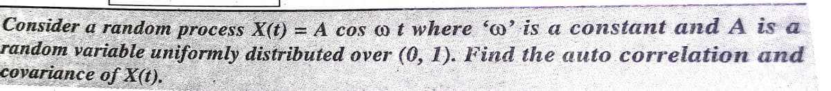 Consider a random process X(t) = A cos o t where a' is a constant and A is a
random variable uniformly distributed over (0, 1). Find the auto correlation and
covariance of X(t).
