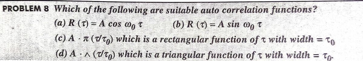 PROBLEM 8 Which of the following are suitable auto correlation functions?
(a) R (t) = A cos og t
(b) R (T) = A sin o, t
(c) A - (dT) which is a rectangular function ofo with width = to
(d) A A (t/t) which is a triangular function of t with width =
To
