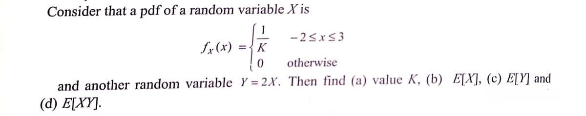 Consider that a pdf of a random variable X is
1
-25x53
fx (x)
={K
otherwise
and another random variable Y = 2X. Then find (a) value K, (b) E[X], (c) E[Y] and
( d) EΧΥ.
