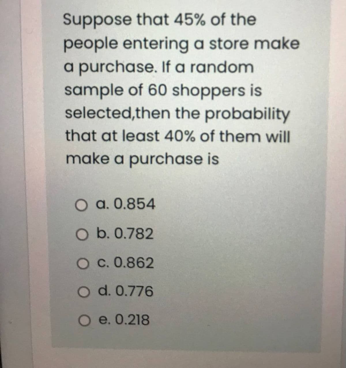 Suppose that 45% of the
people entering a store make
a purchase. If a random
sample of 60 shoppers is
selected,then the probability
that at least 40% of them will
make a purchase is
O a. 0.854
O b. 0.782
O C. 0.862
O d. 0.776
O e. 0.218
