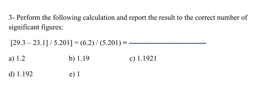 3- Perform the following calculation and report the result to the correct number of
significant figures:
[29.3 – 23.1] / 5.201] = (6.2) / (5.201) =
а) 1.2
b) 1.19
c) 1.1921
d) 1.192
e) 1

