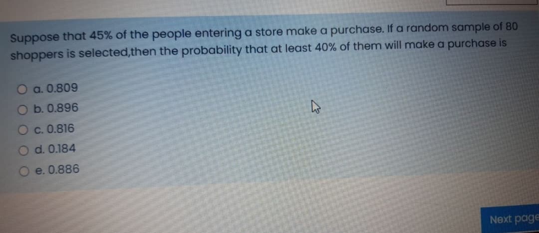 Suppose that 45% of the people entering a store make a purchase. If a random sample of 80
shoppers is selected,then the probability that at least 40% of them will make a purchase is
O a. 0.809
Ob.0.896
O c. 0.816
Od. 0.184
e. 0.886
Next page
