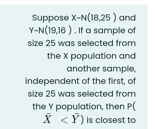 Suppose X~N(18,25 ) and
Y~N(19,16 ). If a sample of
size 25 was selected from
the X population and
another sample,
independent of the first, of
size 25 was selected from
the Y population, then P(
X <Y) is closest to
