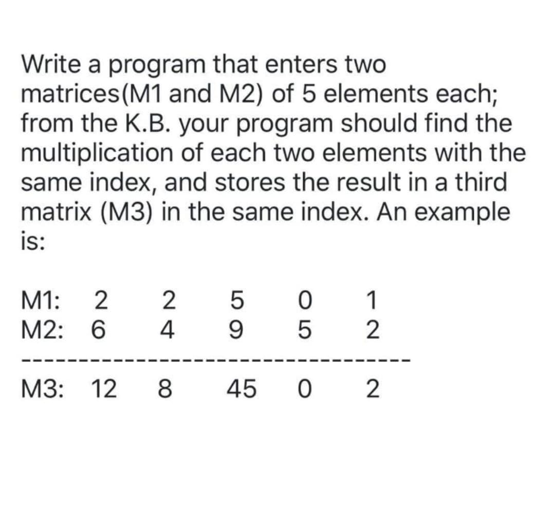 Write a program that enters two
matrices (M1 and M2) of 5 elements each;
from the K.B. your program should find the
multiplication of each two elements with the
same index, and stores the result in a third
matrix (M3) in the same index. An example
is:
M1:
1
M2: 6
4
9
M3: 12 8
45 0 2
O 5
