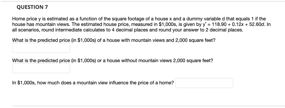 QUESTION 7
Home price y is estimated as a function of the square footage of a house x and a dummy variable d that equals 1 if the
house has mountain views. The estimated house price, measured in $1,000s, is given by y = 118.90 + 0.12x + 52.60d. In
all scenarios, round intermediate calculates to 4 decimal places and round your answer to 2 decimal places.
What is the predicted price (in $1,000s) of a house with mountain views and 2,000 square feet?
What is the predicted price (in $1,000s) or a house without mountain views 2,000 square feet?
In $1,000s, how much does a mountain view influence the price of a home?
