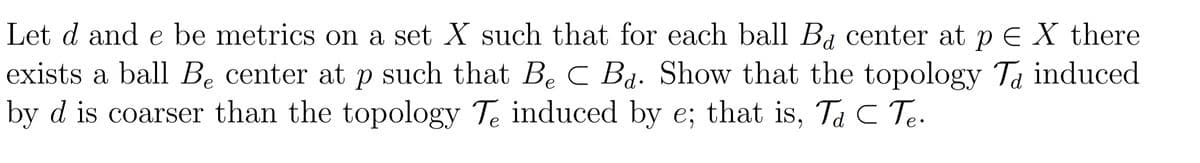 Let d and e be metrics on a set X such that for each ball Ba center at p E X there
exists a ball Be center at p such that Be C Bạ. Show that the topology Ta induced
by d is coarser than the topology Te induced by e; that is, Ta C Te.
