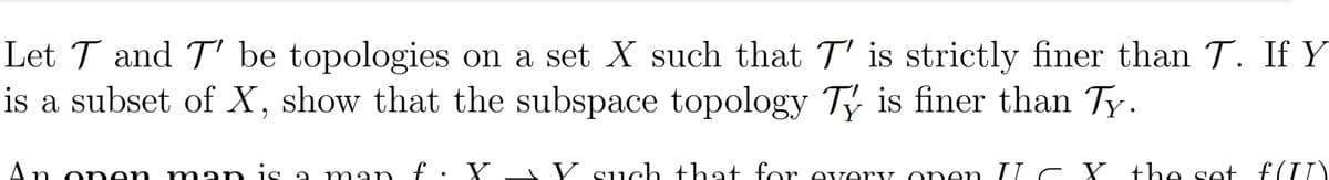 Let T and T' be topologies on a set X such that T' is strictly finer than T. If Y
is a subset of X, show that the subspace topology Ty is finer than Ty.
Y
An on en m n is a man f . Y_ Y such that for every onen II c Y the set f (II)
