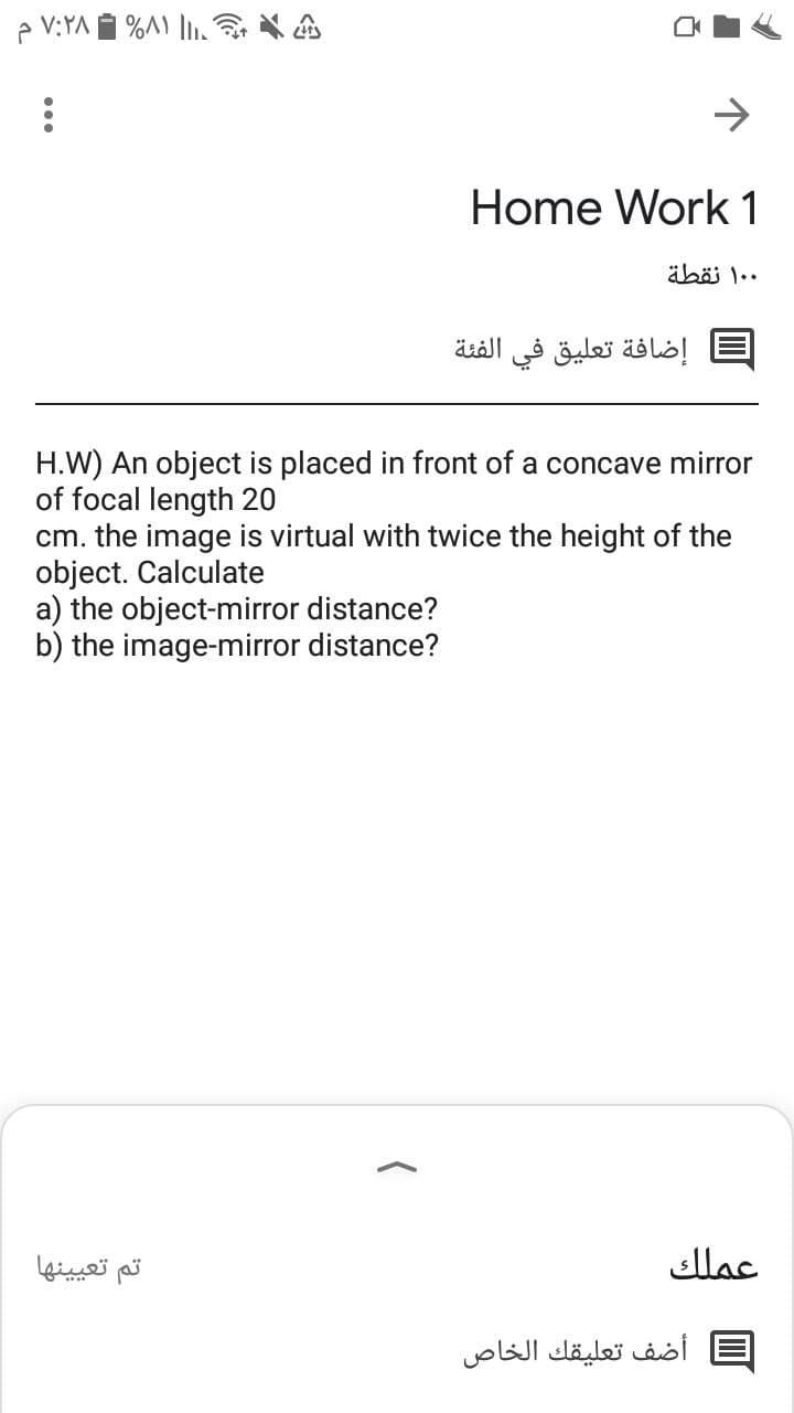 e V:YA I %A) ,
->
Home Work 1
۰ ۱۰ نقطة
إضافة تعليق في الفئة
H.W) An object is placed in front of a concave mirror
of focal length 20
cm. the image is virtual with twice the height of the
object. Calculate
a) the object-mirror distance?
b) the image-mirror distance?
تم تعيينها
عملك
أضف تعليقك الخاص
...
