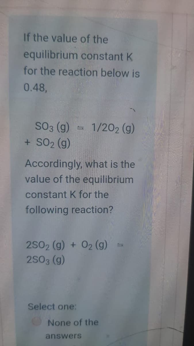 If the value of the
equilibrium constant K
for the reaction below is
0.48,
S03 (g) = 1/202 (g)
+ SO2 (g)
Accordingly, what is the
value of the equilibrium
constant K for the
following reaction?
2S02 (g) + 02 (g)
2S03 (g)
Select one:
None of the
answers
