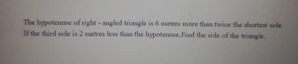 The hypotenuse of right - angled triangle is 6 metres more than twice the shortest side.
If the third side is 2 metres less than the hypotenuse.Find the side of the triangle.
