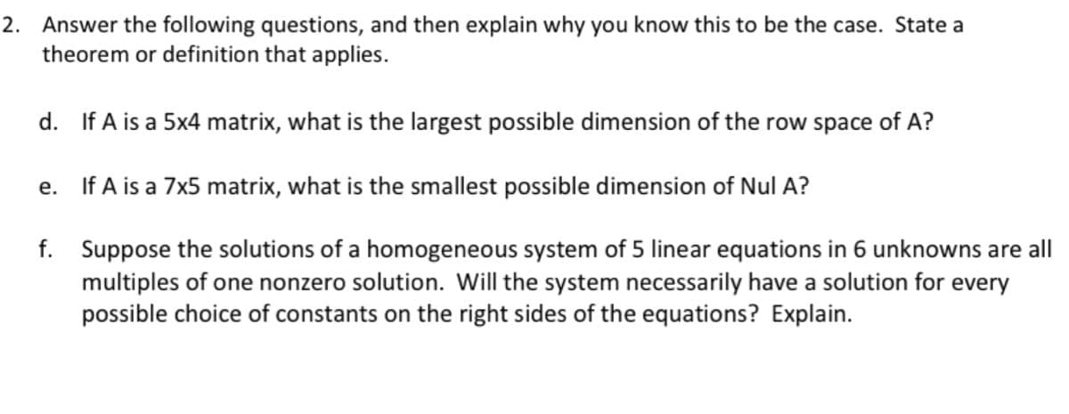 2. Answer the following questions, and then explain why you know this to be the case. State a
theorem or definition that applies.
d. If A is a 5x4 matrix, what is the largest possible dimension of the row space of A?
e. If A is a 7x5 matrix, what is the smallest possible dimension of Nul A?
f. Suppose the solutions of a homogeneous system of 5 linear equations in 6 unknowns are all
multiples of one nonzero solution. Will the system necessarily have a solution for every
possible choice of constants on the right sides of the equations? Explain.

