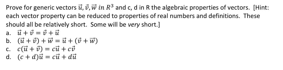 Prove for generic vectors ū, v, w in R³ and c, d in R the algebraic properties of vectors. [Hint:
each vector property can be reduced to properties of real numbers and definitions. These
should all be relatively short. Some will be very short.]
ủ + ở = ở + ủ
b. (ũ + ở) + w = ủ + (ở + w)
с. с(й + ) %3 сӣ + сі
а.
%3D

