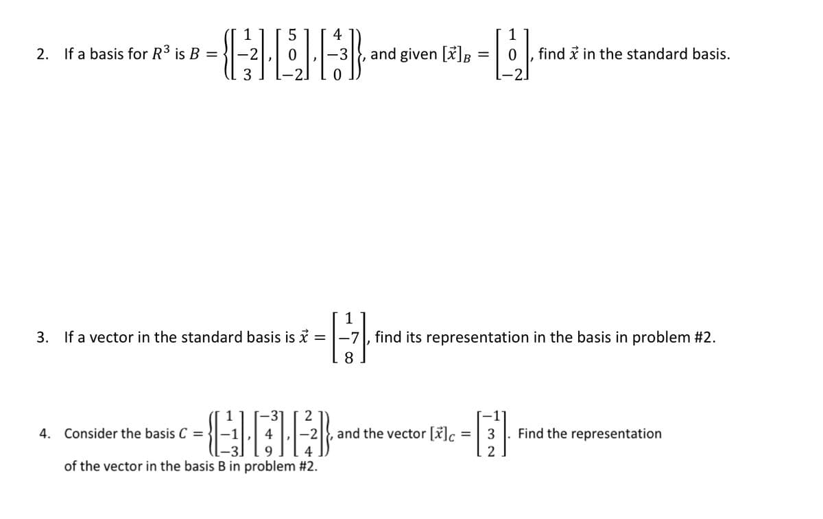 2.
If a basis for R3 is B =
and given [x]B
find i in the standard basis.
1
3. If a vector in the standard basis is i
find its representation in the basis in problem #2.
4. Consider the basis C =
and the vector [x]c
3
Find the representation
2
of the vector in the basis B in problem #2.
