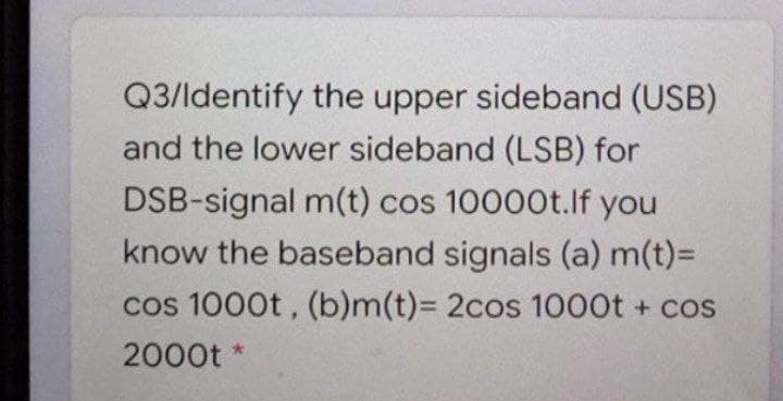 Q3/ldentify the upper sideband (USB)
and the lower sideband (LSB) for
DSB-signal m(t) cos 10000t.lf you
know the baseband signals (a) m(t)=
cos 1000t, (b)m(t)%3D 2cos 1000t + cos
2000t *
