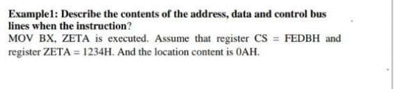 Example1: Describe the contents of the address, data and control bus
lines when the instruction?
MOV BX, ZETA is executed. Assume that register CS = FEDBH and
register ZETA = 1234H. And the location content is 0AH.
