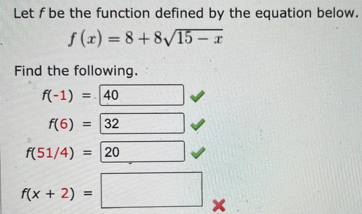 Let f be the function defined by the equation below.
f (x) = 8+8V15 – x
%3D
Find the following.
f(-1)
40
%3D
f(6)
32
%3D
f(51/4) =
20
f(x + 2) =
%3D
