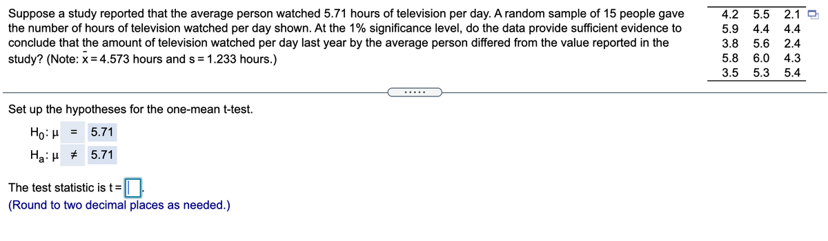 Suppose a study reported that the average person watched 5.71 hours of television per day. A random sample of 15 people gave
the number of hours of television watched per day shown. At the 1% significance level, do the data provide sufficient evidence to
conclude that the amount of television watched per day last year by the average person differed from the value reported in the
study? (Note: x= 4.573 hours and s = 1.233 hours.)
4.2
5.5
2.1 O
5.9
4.4
4.4
3.8
5.6
2.4
5.8
6.0
4.3
3.5
5.3
5.4
.....
Set up the hypotheses for the one-mean t-test.
Ho: µ =
5.71
Ha: H #
5.71
The test statistic is t=
(Round to two decimal places as needed.)
