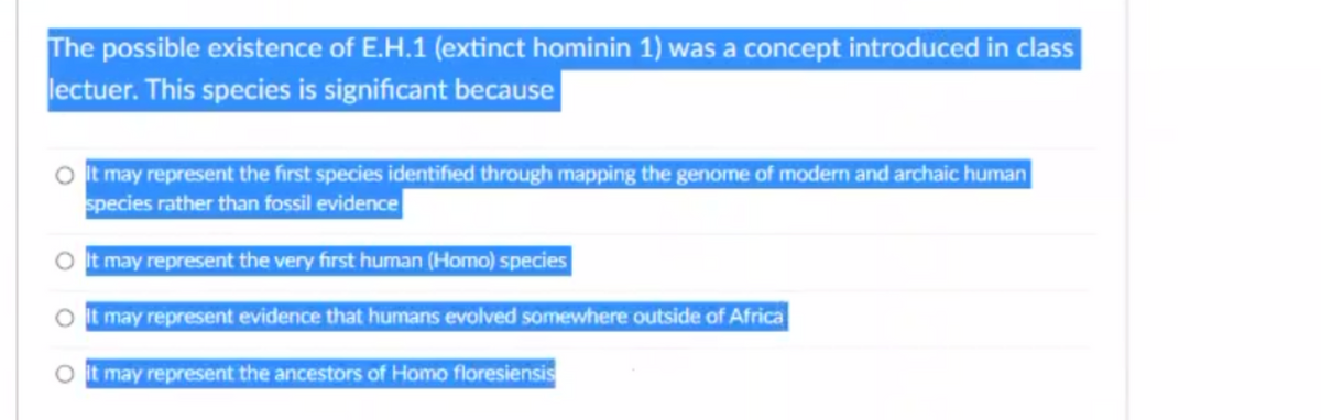 The possible existence of E.H.1 (extinct hominin 1) was a concept introduced in class
lectuer. This species is significant because
It may represent the first species identified through mapping the genome of modern and archaic human
species rather than fossil evidence
It may represent the very first human (Homo) species
O It may represent evidence that humans evolved somewhere outside of Africa
O It may represent the ancestors of Homo floresiensis
