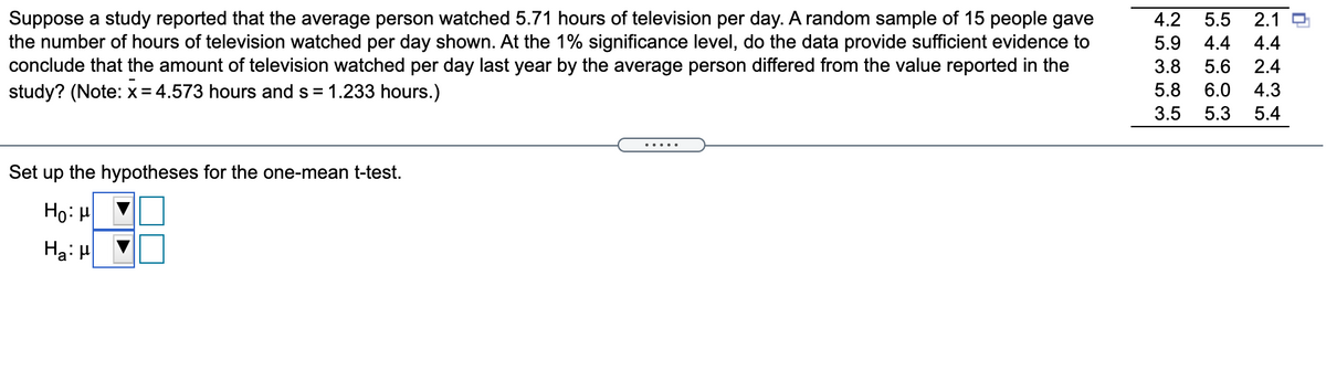 Suppose a study reported that the average person watched 5.71 hours of television per day. A random sample of 15 people gave
the number of hours of television watched per day shown. At the 1% significance level, do the data provide sufficient evidence to
conclude that the amount of television watched per day last year by the average person differed from the value reported in the
study? (Note: x= 4.573 hours and s = 1.233 hours.)
4.2
5.5
2.1 O
5.9
4.4
4.4
3.8
5.6
2.4
5.8
6.0
4.3
3.5
5.3
5.4
Set up the hypotheses for the one-mean t-test.
Họ: H
Ha: H
