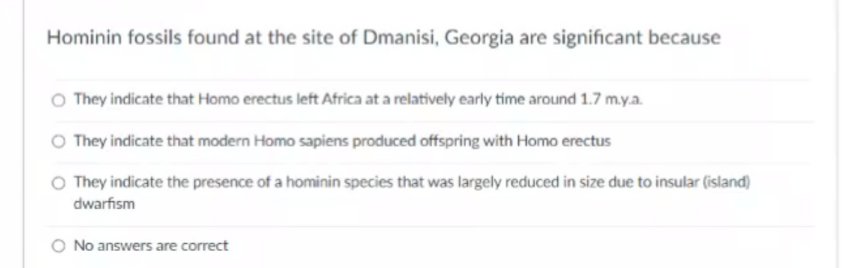 Hominin fossils found at the site of Dmanisi, Georgia are significant because
O They indicate that Homo erectus left Africa at a relatively early time around 1.7 m.y.a.
O They indicate that modern Homo sapiens produced offspring with Homo erectus
O They indicate the presence of a hominin species that was largely reduced in size due to insular (island)
dwarfism
O No answers are correct
