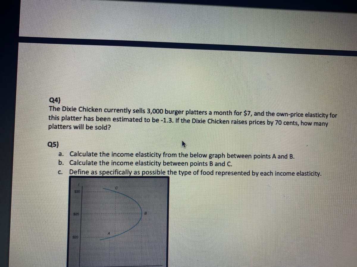 Q4)
The Dixie Chicken currently sells 3,000 burger platters a month for $7, and the own-price elasticity for
this platter has been estimated to be -1.3. If the Dixie Chicken raises prices by 70 cents, how many
platters will be sold?
